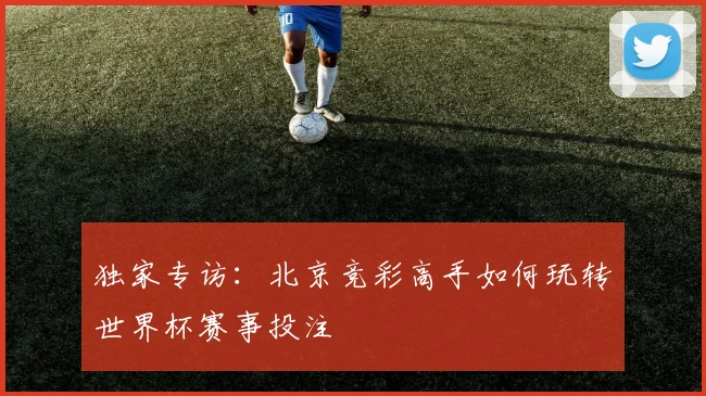 独家专访：北京竞彩高手如何玩转世界杯赛事投注