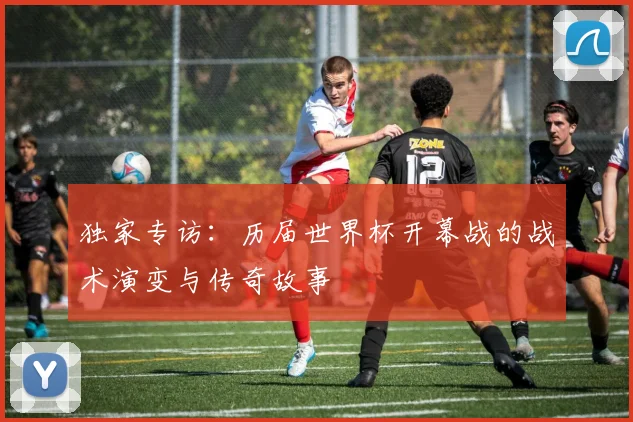 独家专访：历届世界杯开幕战的战术演变与传奇故事