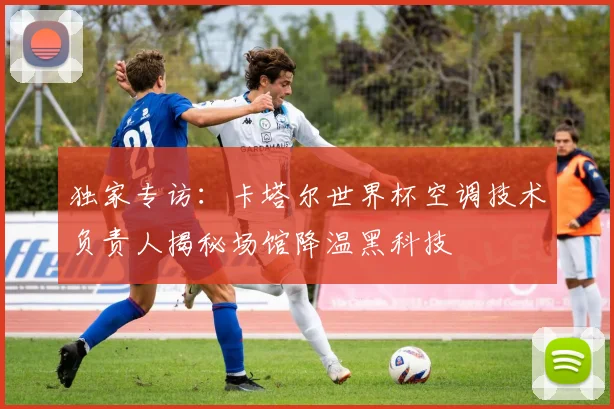 独家专访：卡塔尔世界杯空调技术负责人揭秘场馆降温黑科技