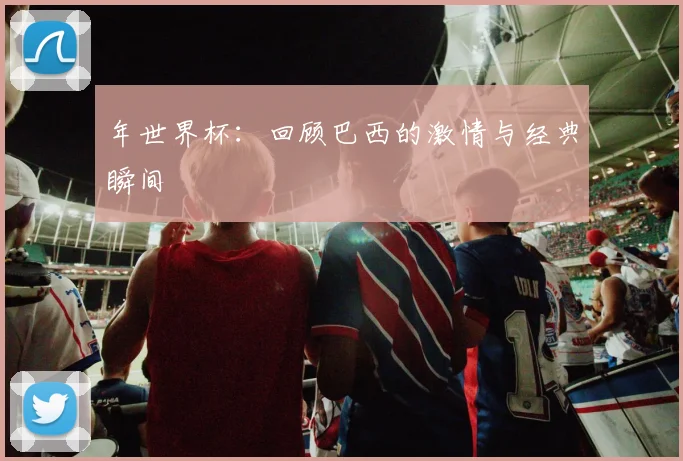 年世界杯：回顾巴西的激情与经典瞬间