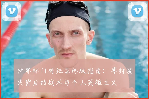 世界杯门将纪录终极指南:零封场次背后的战术与个人英雄主义