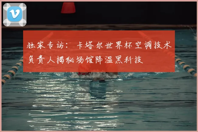 独家专访：卡塔尔世界杯空调技术负责人揭秘场馆降温黑科技