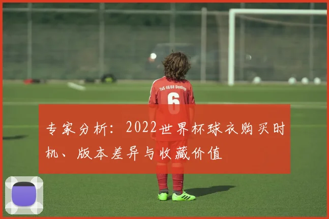 专家分析：2022世界杯球衣购买时机、版本差异与收藏价值