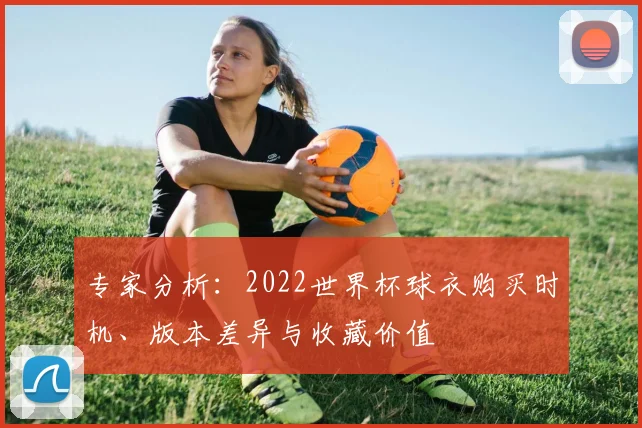 专家分析：2022世界杯球衣购买时机、版本差异与收藏价值