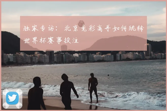独家专访：北京竞彩高手如何玩转世界杯赛事投注