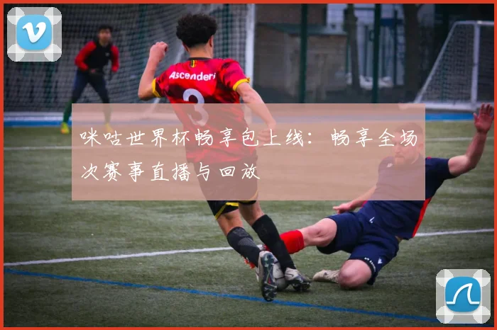 咪咕世界杯畅享包上线：畅享全场次赛事直播与回放