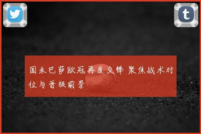 国米巴萨欧冠再度交锋 聚焦战术对位与晋级前景