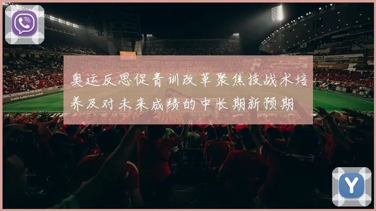 奥运反思促青训改革聚焦技战术培养及对未来成绩的中长期新预期