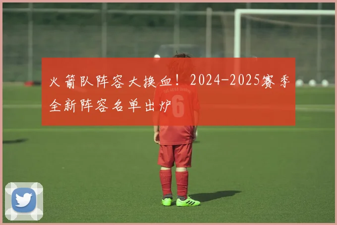 火箭队阵容大换血！2024-2025赛季全新阵容名单出炉