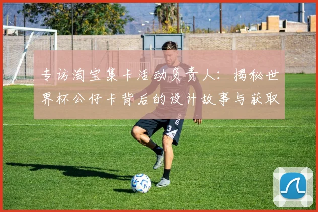 专访淘宝集卡活动负责人：揭秘世界杯公仔卡背后的设计故事与获取通道
